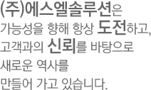 (주)에스엘솔루션은 가능성을 향해 항상 도전하고, 고객과의 신뢰를 바탕으로 새로운 역사를 만들어 가고 있습니다.